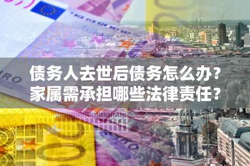 北京债务人去世后债务怎么办？家属需承担哪些法律责任？
