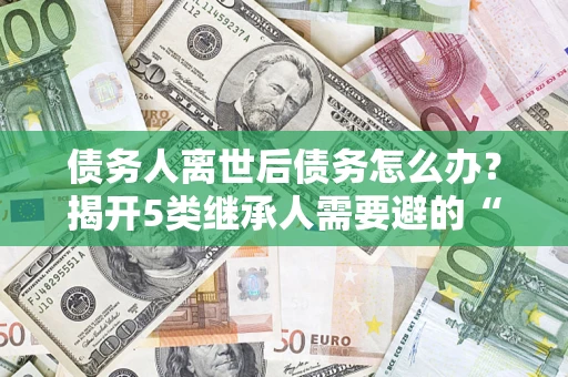 北京债务人离世后债务怎么办？揭开5类继承人需要避的“坑”