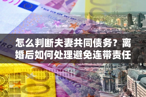 北京怎么判断夫妻共同债务？离婚后如何处理避免连带责任？